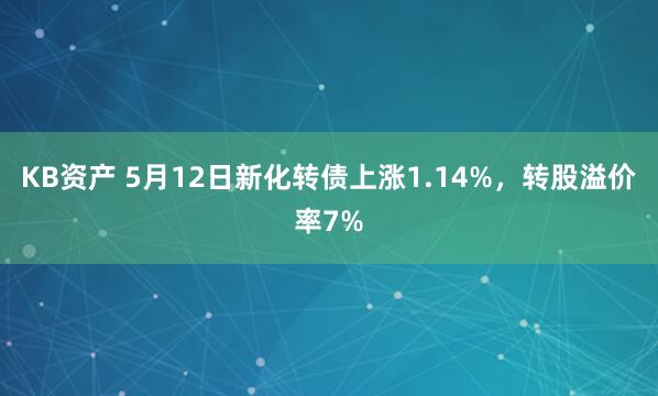 KB资产 5月12日新化转债上涨1.14%，转股溢价率7%