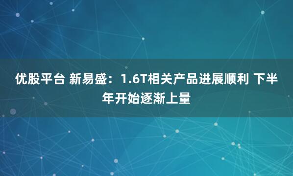 优股平台 新易盛：1.6T相关产品进展顺利 下半年开始逐渐上量