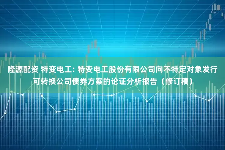 隆源配资 特变电工: 特变电工股份有限公司向不特定对象发行可转换公司债券方案的论证分析报告（修订稿）